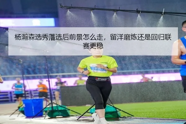 杨瀚森选秀落选后前景怎么走，留洋磨炼还是回归联赛更稳
